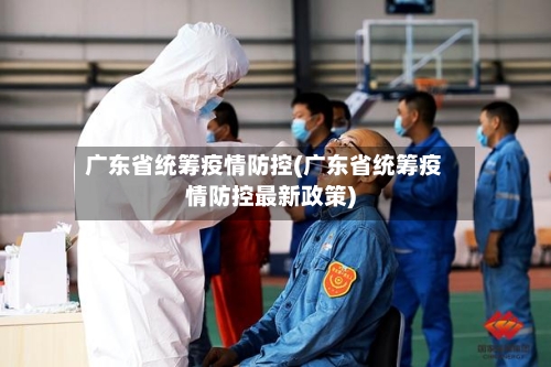 广东省统筹疫情防控(广东省统筹疫情防控最新政策)-第2张图片