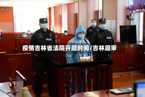 疫情吉林省法院开庭时间/吉林庭审-第1张图片
